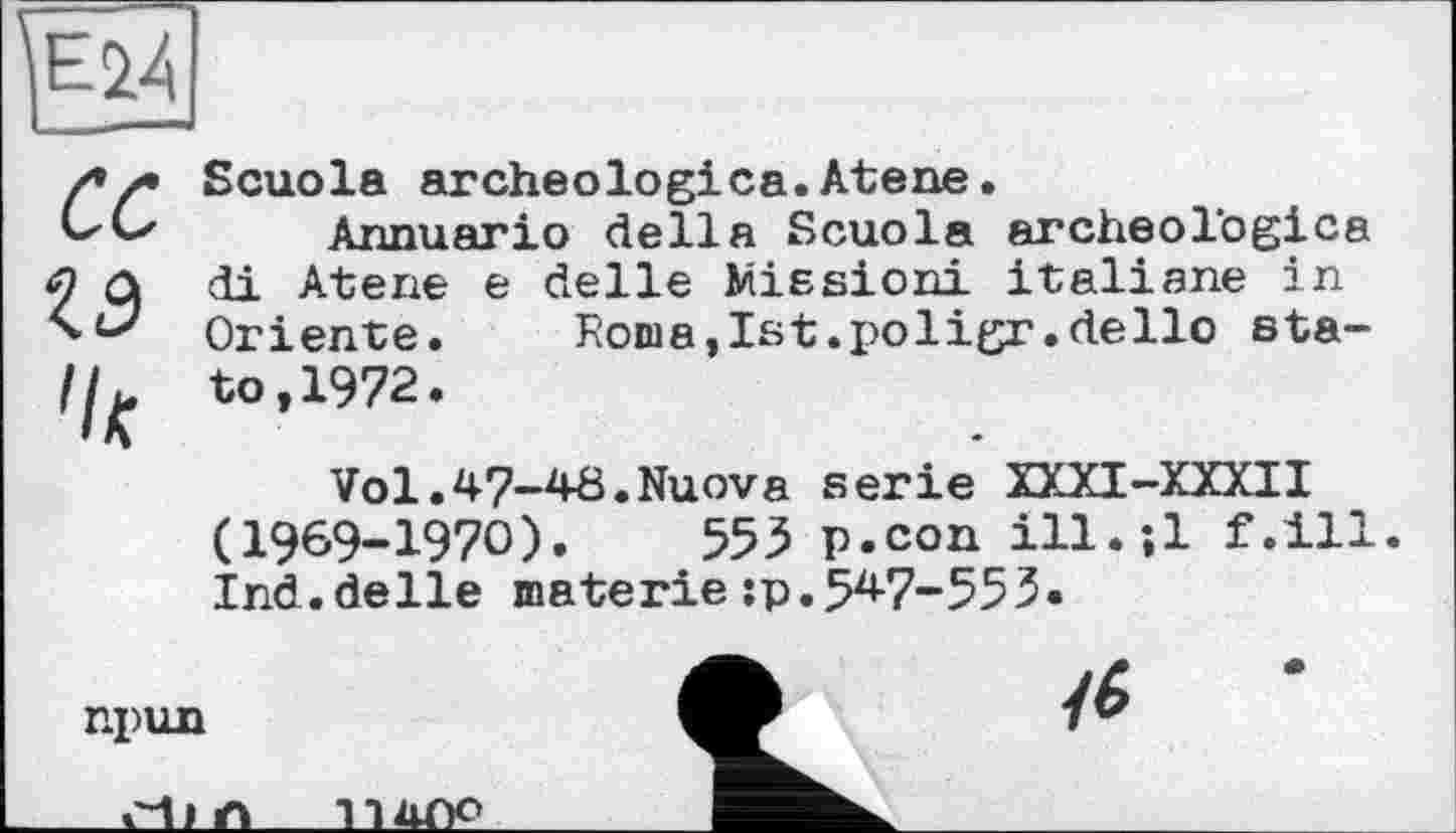 ﻿Ï1M.
cc
Scuola archeologica.Atene.
Annuario della Scuola archeologica di Atene e delle Missioni italiane in Oriente. Roma, Ist. i>oligr .dello sta-to,1972.
Vol.47-48.Nuova serie XXXI-XXXII (1969-1970).	553 p.con ill.-.l f.ill.
Ind.delle materie:p.547-553.
npun
cd) n
П4ОО